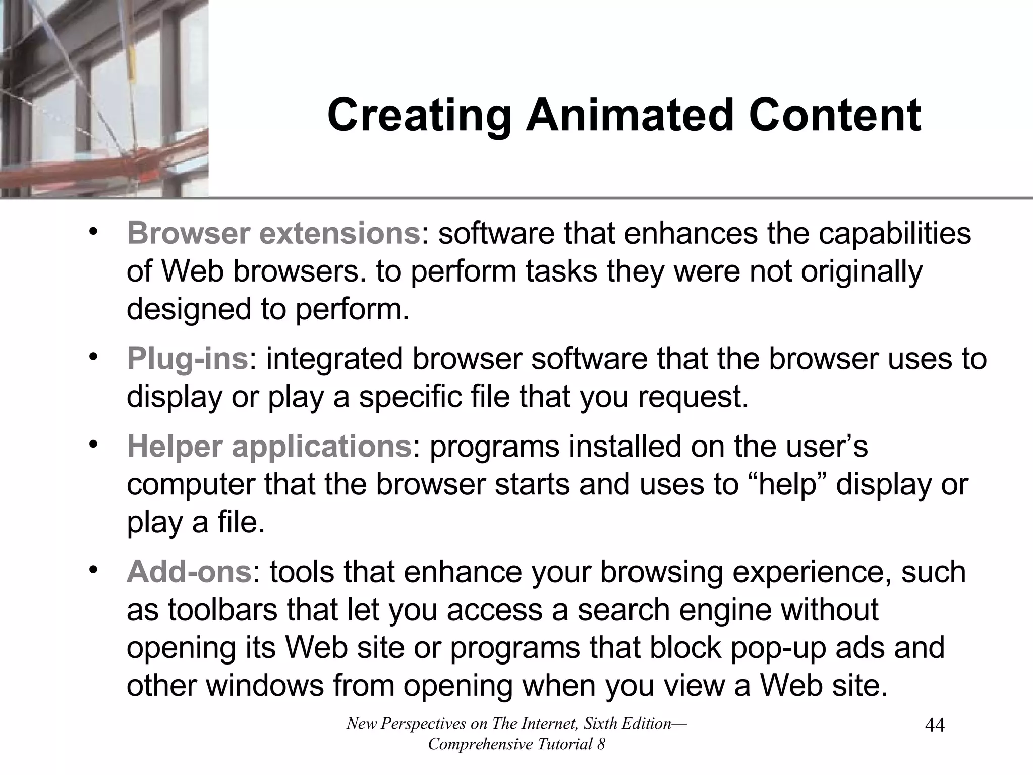 Creating Animated Content Browser extensions : software that enhances the capabilities of Web browsers. to perform tasks they were not originally designed to perform. Plug-ins : integrated browser software that the browser uses to display or play a specific file that you request. Helper applications : programs installed on the user’s computer that the browser starts and uses to “help” display or play a file. Add-ons : tools that enhance your browsing experience, such as toolbars that let you access a search engine without opening its Web site or programs that block pop-up ads and other windows from opening when you view a Web site. 