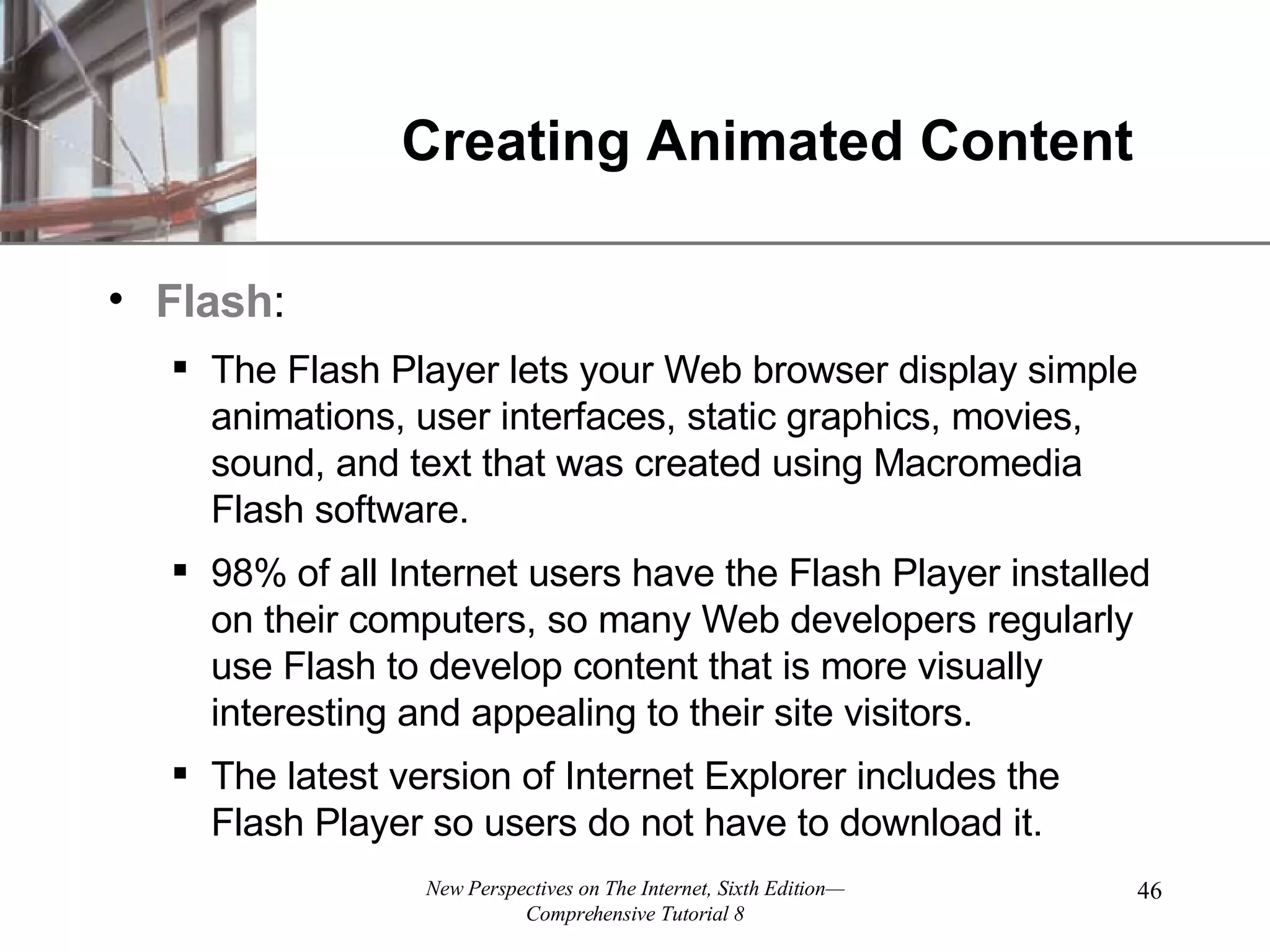 Creating Animated Content Flash : The Flash Player lets your Web browser display simple animations, user interfaces, static graphics, movies, sound, and text that was created using Macromedia Flash software. 98% of all Internet users have the Flash Player installed on their computers, so many Web developers regularly use Flash to develop content that is more visually interesting and appealing to their site visitors. The latest version of Internet Explorer includes the Flash Player so users do not have to download it. 