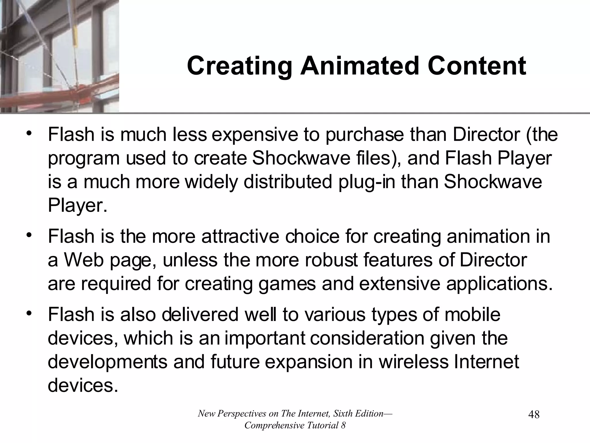 Creating Animated Content Flash is much less expensive to purchase than Director (the program used to create Shockwave files), and Flash Player is a much more widely distributed plug-in than Shockwave Player. Flash is the more attractive choice for creating animation in a Web page, unless the more robust features of Director are required for creating games and extensive applications. Flash is also delivered well to various types of mobile devices, which is an important consideration given the developments and future expansion in wireless Internet devices. 