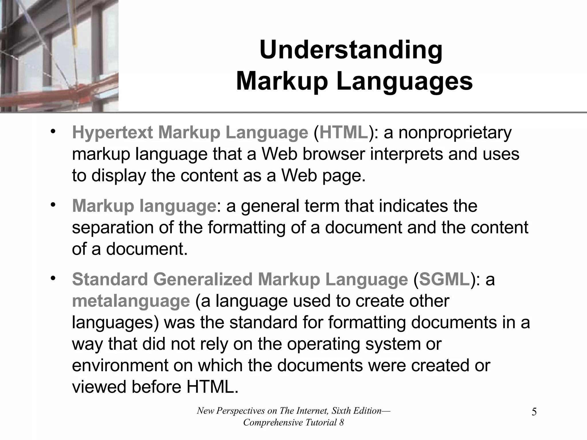 Understanding Markup Languages Hypertext Markup Language ( HTML ): a nonproprietary markup language that a Web browser interprets and uses to display the content as a Web page. Markup language : a general term that indicates the separation of the formatting of a document and the content of a document. Standard Generalized Markup Language ( SGML ): a metalanguage (a language used to create other languages) was the standard for formatting documents in a way that did not rely on the operating system or environment on which the documents were created or viewed before HTML. 
