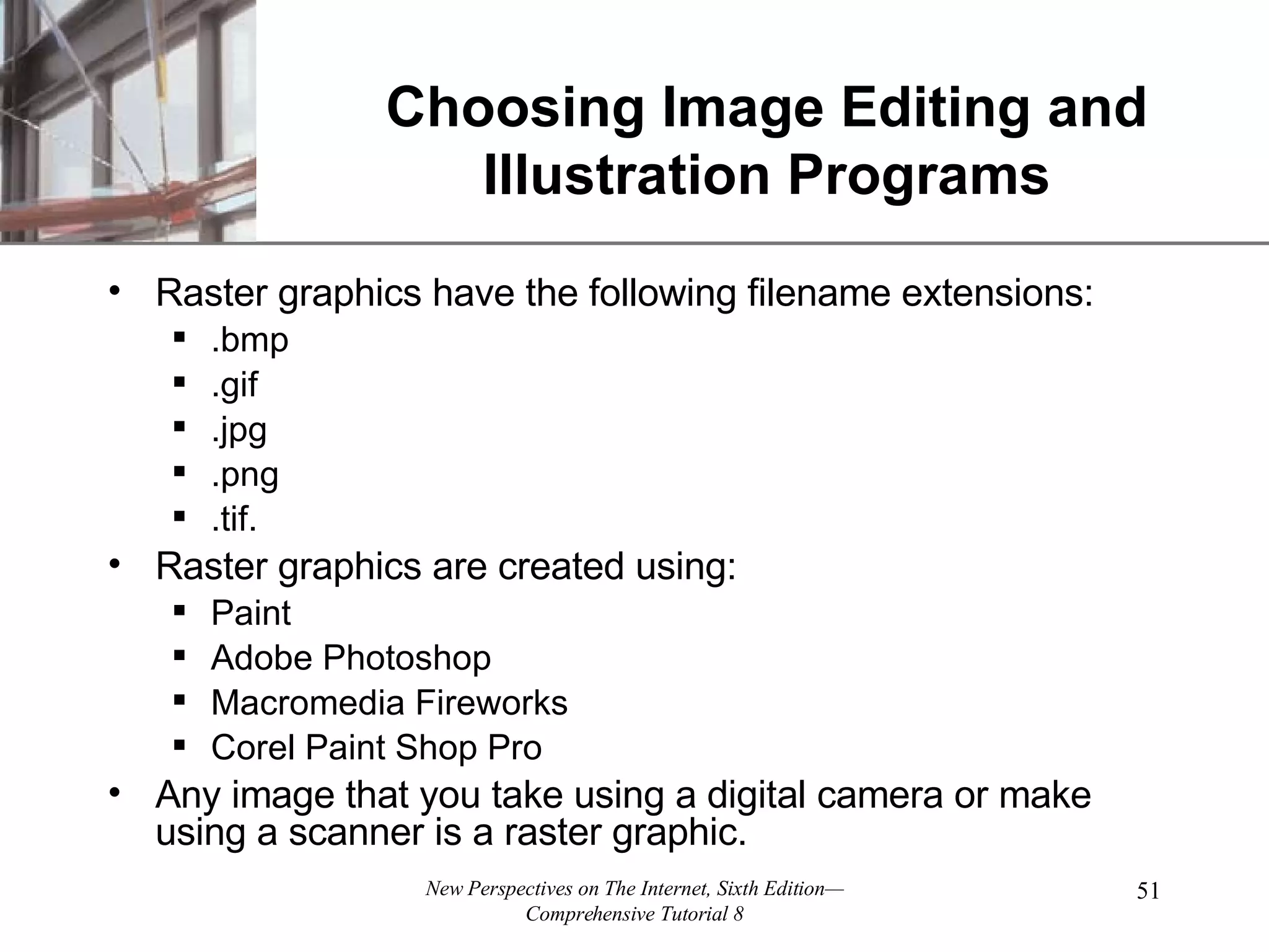 Choosing Image Editing and Illustration Programs Raster graphics have the following filename extensions: .bmp .gif .jpg .png .tif. Raster graphics are created using: Paint Adobe Photoshop Macromedia Fireworks Corel Paint Shop Pro Any image that you take using a digital camera or make using a scanner is a raster graphic. 