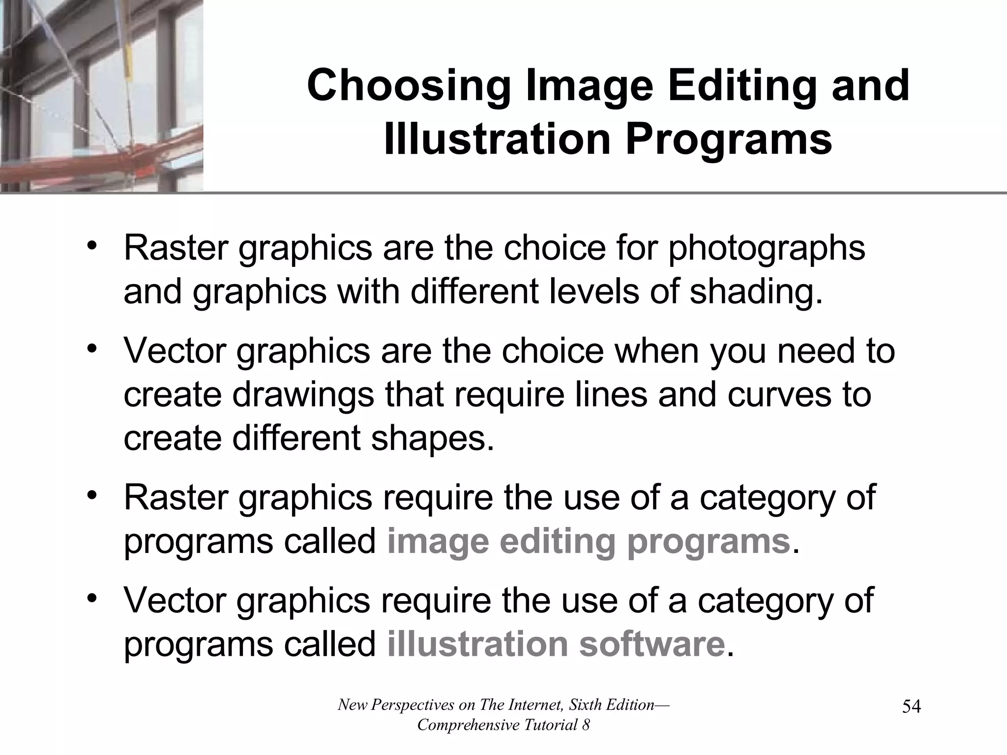 Choosing Image Editing and Illustration Programs Raster graphics are the choice for photographs and graphics with different levels of shading. Vector graphics are the choice when you need to create drawings that require lines and curves to create different shapes. Raster graphics require the use of a category of programs called image editing programs . Vector graphics require the use of a category of programs called illustration software . 