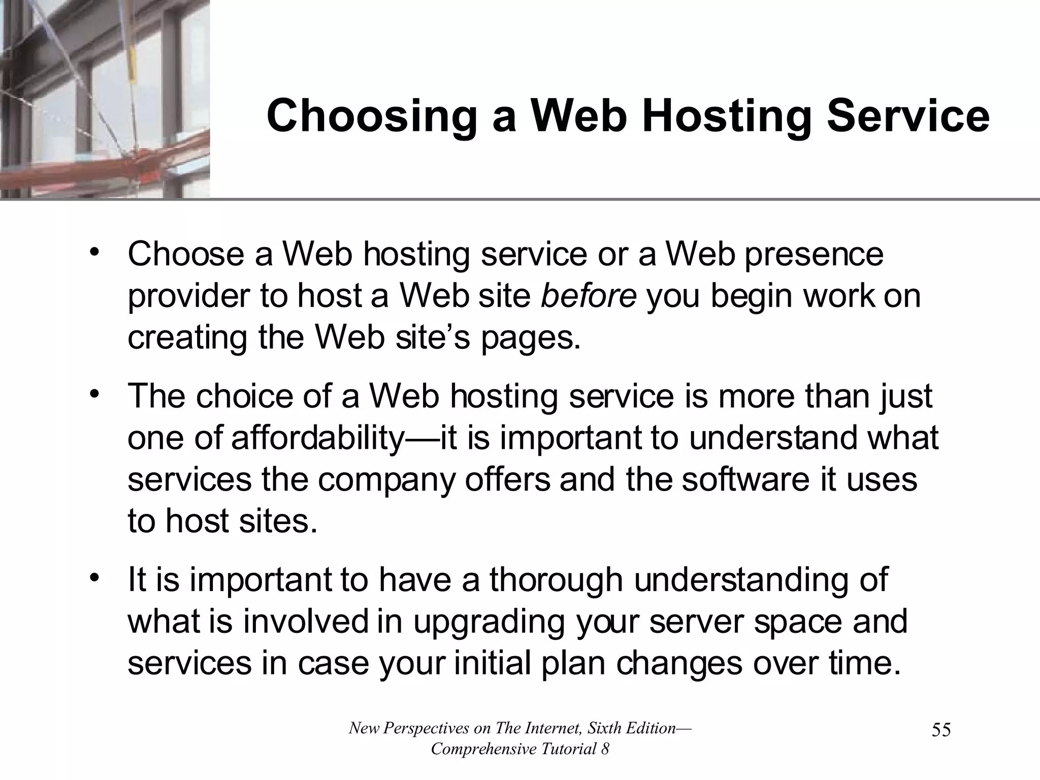 Choosing a Web Hosting Service Choose a Web hosting service or a Web presence provider to host a Web site before you begin work on creating the Web site’s pages. The choice of a Web hosting service is more than just one of affordability—it is important to understand what services the company offers and the software it uses to host sites. It is important to have a thorough understanding of what is involved in upgrading your server space and services in case your initial plan changes over time. 