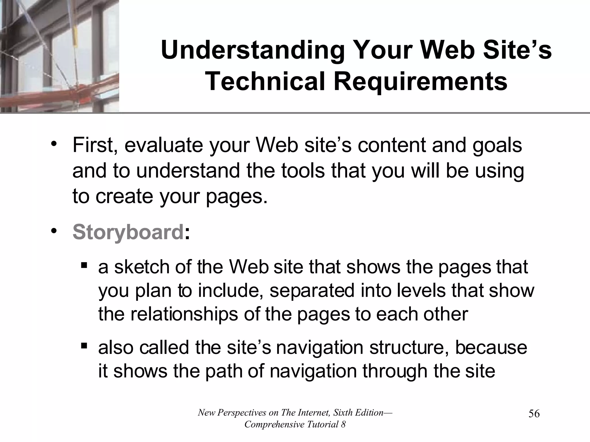 Understanding Your Web Site’s Technical Requirements First, evaluate your Web site’s content and goals and to understand the tools that you will be using to create your pages. Storyboard : a sketch of the Web site that shows the pages that you plan to include, separated into levels that show the relationships of the pages to each other also called the site’s navigation structure, because it shows the path of navigation through the site 