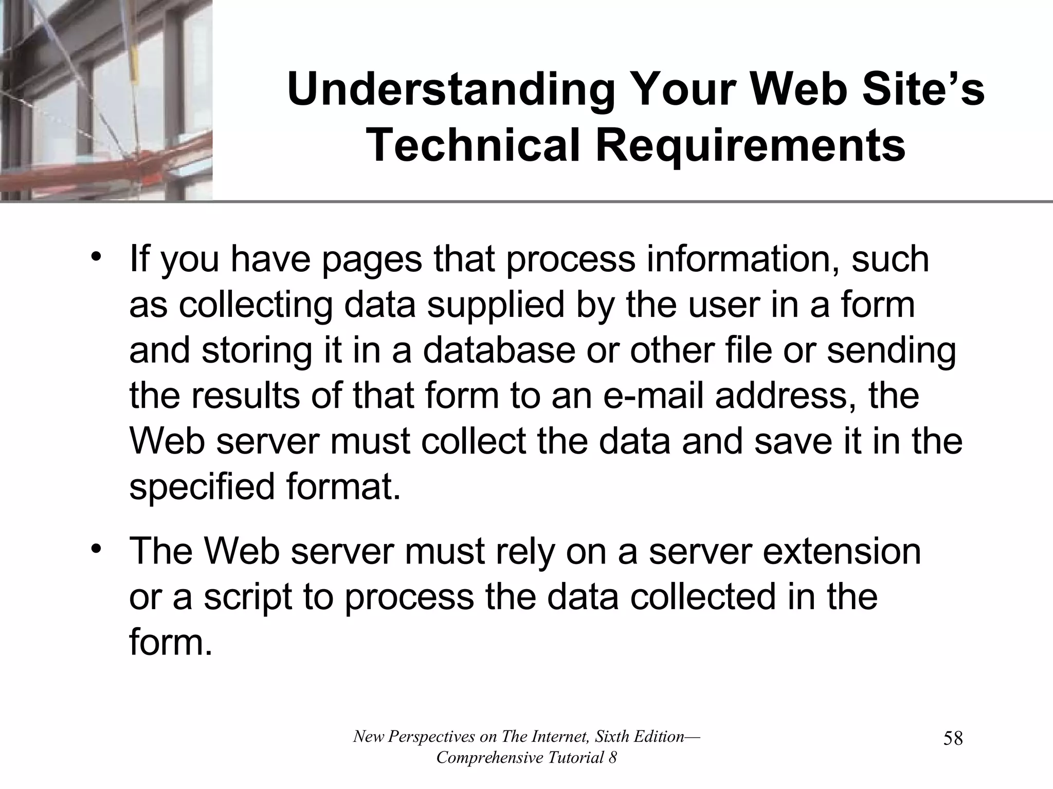 Understanding Your Web Site’s Technical Requirements If you have pages that process information, such as collecting data supplied by the user in a form and storing it in a database or other file or sending the results of that form to an e-mail address, the Web server must collect the data and save it in the specified format. The Web server must rely on a server extension or a script to process the data collected in the form. 