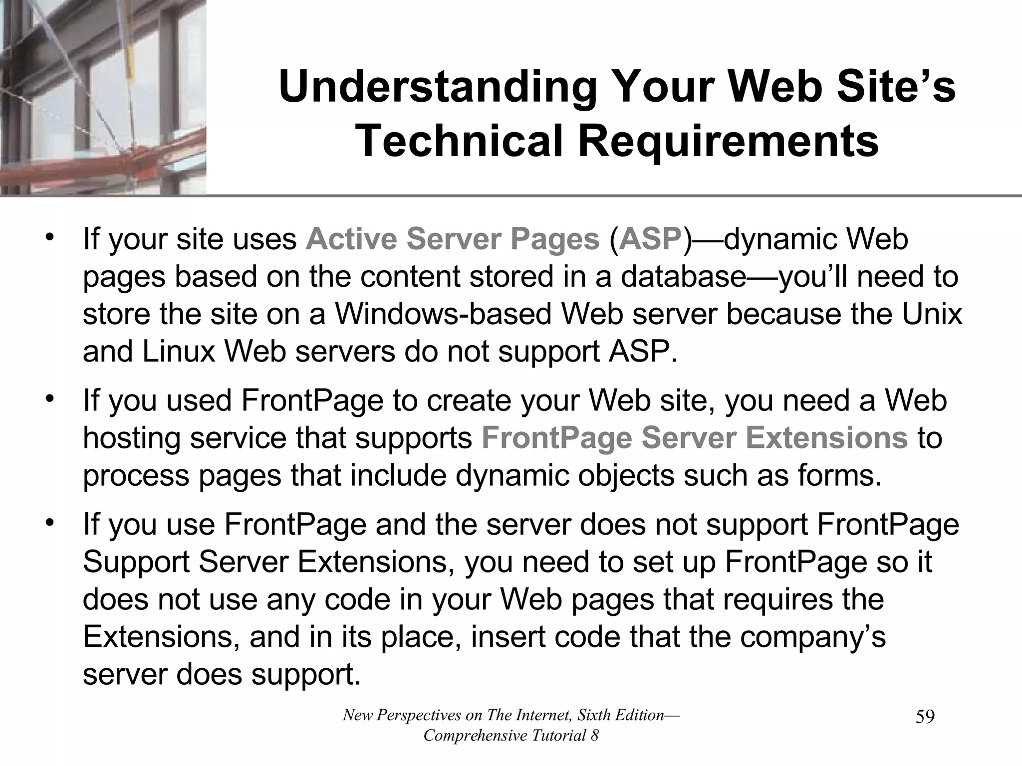 Understanding Your Web Site’s Technical Requirements If your site uses Active Server Pages ( ASP )—dynamic Web pages based on the content stored in a database—you’ll need to store the site on a Windows-based Web server because the Unix and Linux Web servers do not support ASP. If you used FrontPage to create your Web site, you need a Web hosting service that supports FrontPage Server Extensions to process pages that include dynamic objects such as forms. If you use FrontPage and the server does not support FrontPage Support Server Extensions, you need to set up FrontPage so it does not use any code in your Web pages that requires the Extensions, and in its place, insert code that the company’s server does support. 