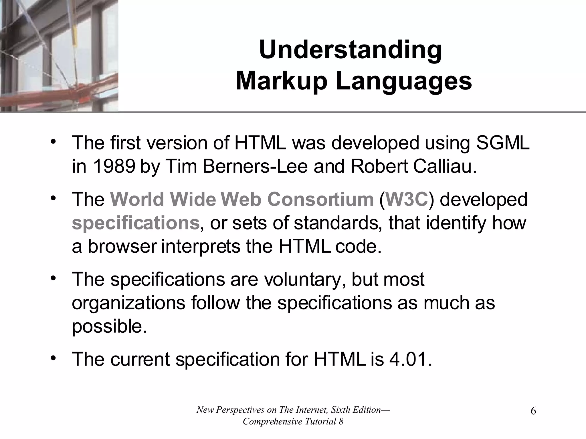 Understanding Markup Languages The first version of HTML was developed using SGML in 1989 by Tim Berners-Lee and Robert Calliau. The World Wide Web Consortium ( W3C ) developed specifications , or sets of standards, that identify how a browser interprets the HTML code. The specifications are voluntary, but most organizations follow the specifications as much as possible. The current specification for HTML is 4.01. 