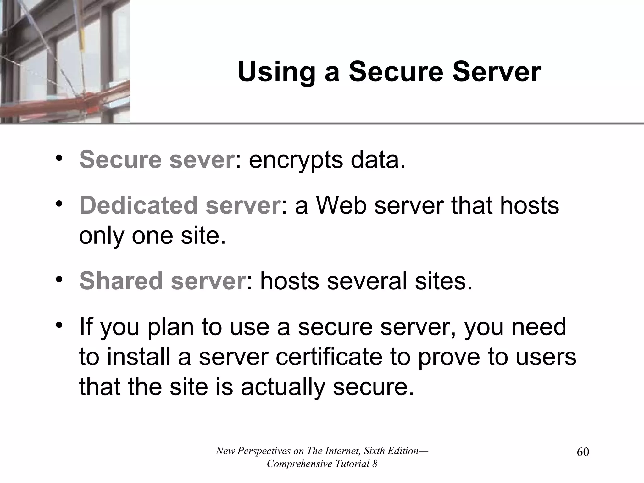 Using a Secure Server Secure sever : encrypts data. Dedicated server : a Web server that hosts only one site. Shared server : hosts several sites. If you plan to use a secure server, you need to install a server certificate to prove to users that the site is actually secure. 