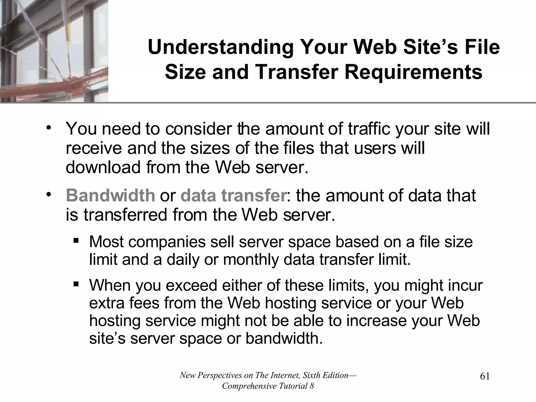 Understanding Your Web Site’s File Size and Transfer Requirements You need to consider the amount of traffic your site will receive and the sizes of the files that users will download from the Web server. Bandwidth or data transfer : the amount of data that is transferred from the Web server. Most companies sell server space based on a file size limit and a daily or monthly data transfer limit. When you exceed either of these limits, you might incur extra fees from the Web hosting service or your Web hosting service might not be able to increase your Web site’s server space or bandwidth. 