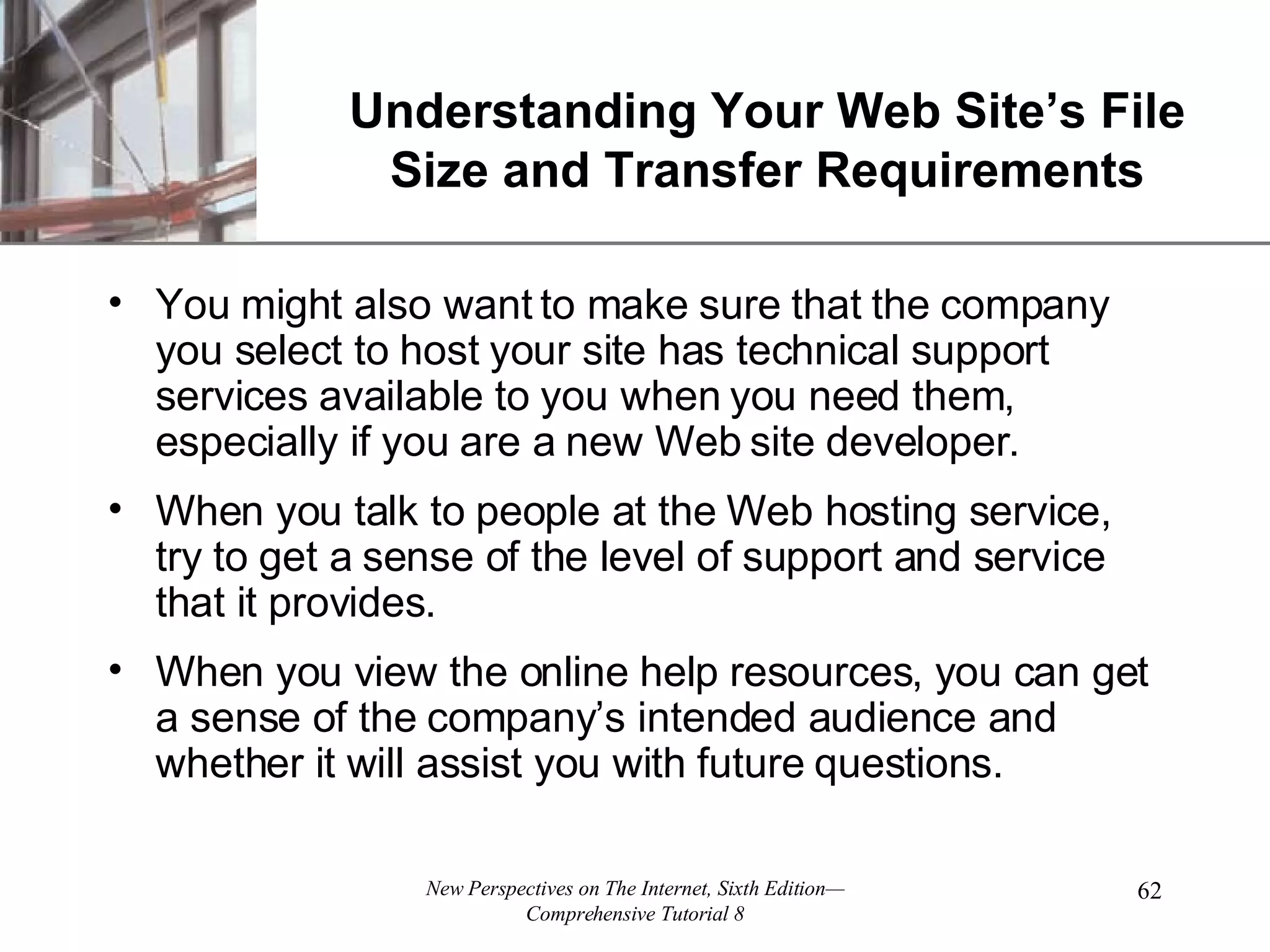 Understanding Your Web Site’s File Size and Transfer Requirements You might also want to make sure that the company you select to host your site has technical support services available to you when you need them, especially if you are a new Web site developer. When you talk to people at the Web hosting service, try to get a sense of the level of support and service that it provides. When you view the online help resources, you can get a sense of the company’s intended audience and whether it will assist you with future questions. 