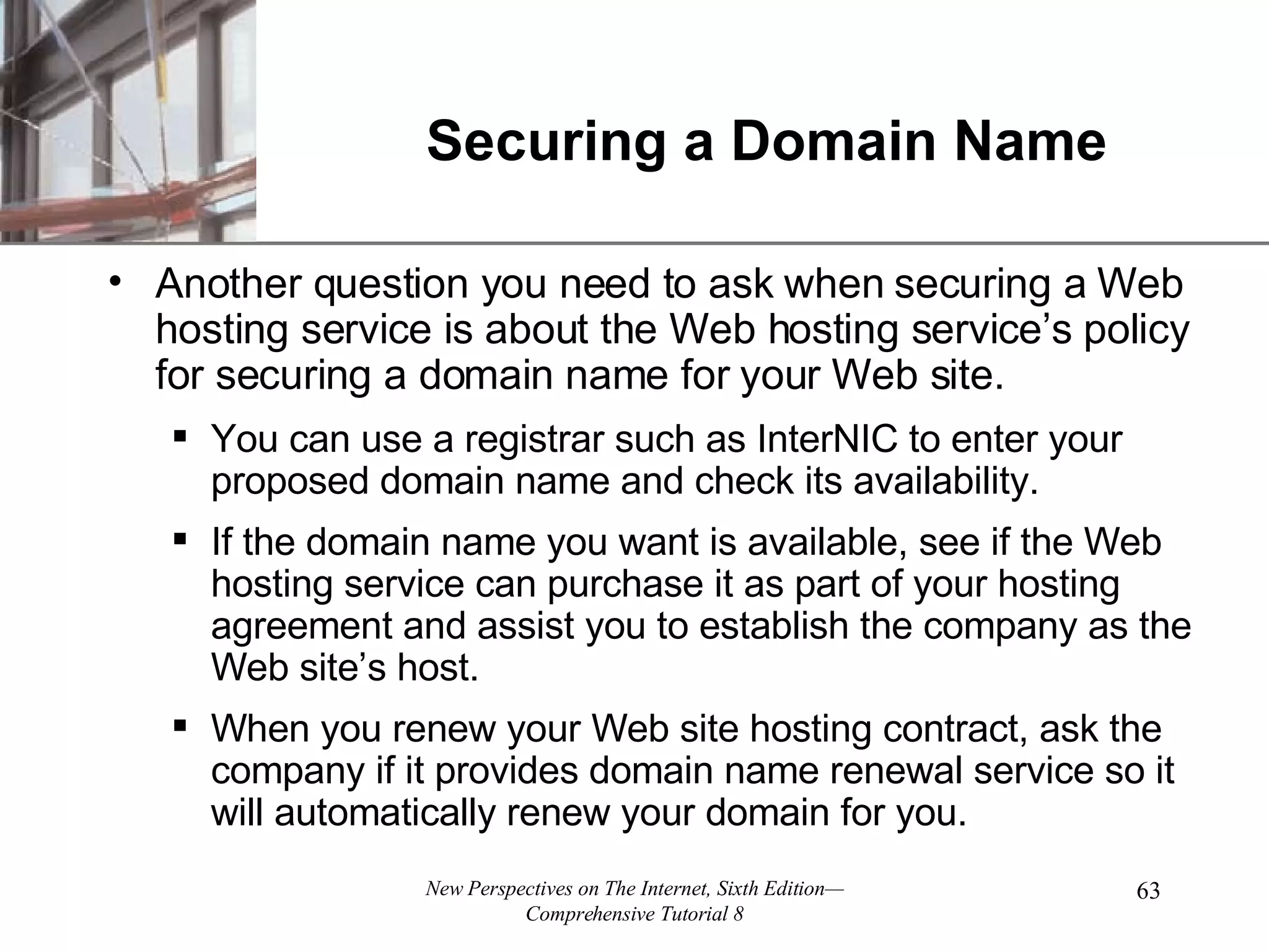 Securing a Domain Name Another question you need to ask when securing a Web hosting service is about the Web hosting service’s policy for securing a domain name for your Web site. You can use a registrar such as InterNIC to enter your proposed domain name and check its availability. If the domain name you want is available, see if the Web hosting service can purchase it as part of your hosting agreement and assist you to establish the company as the Web site’s host. When you renew your Web site hosting contract, ask the company if it provides domain name renewal service so it will automatically renew your domain for you. 