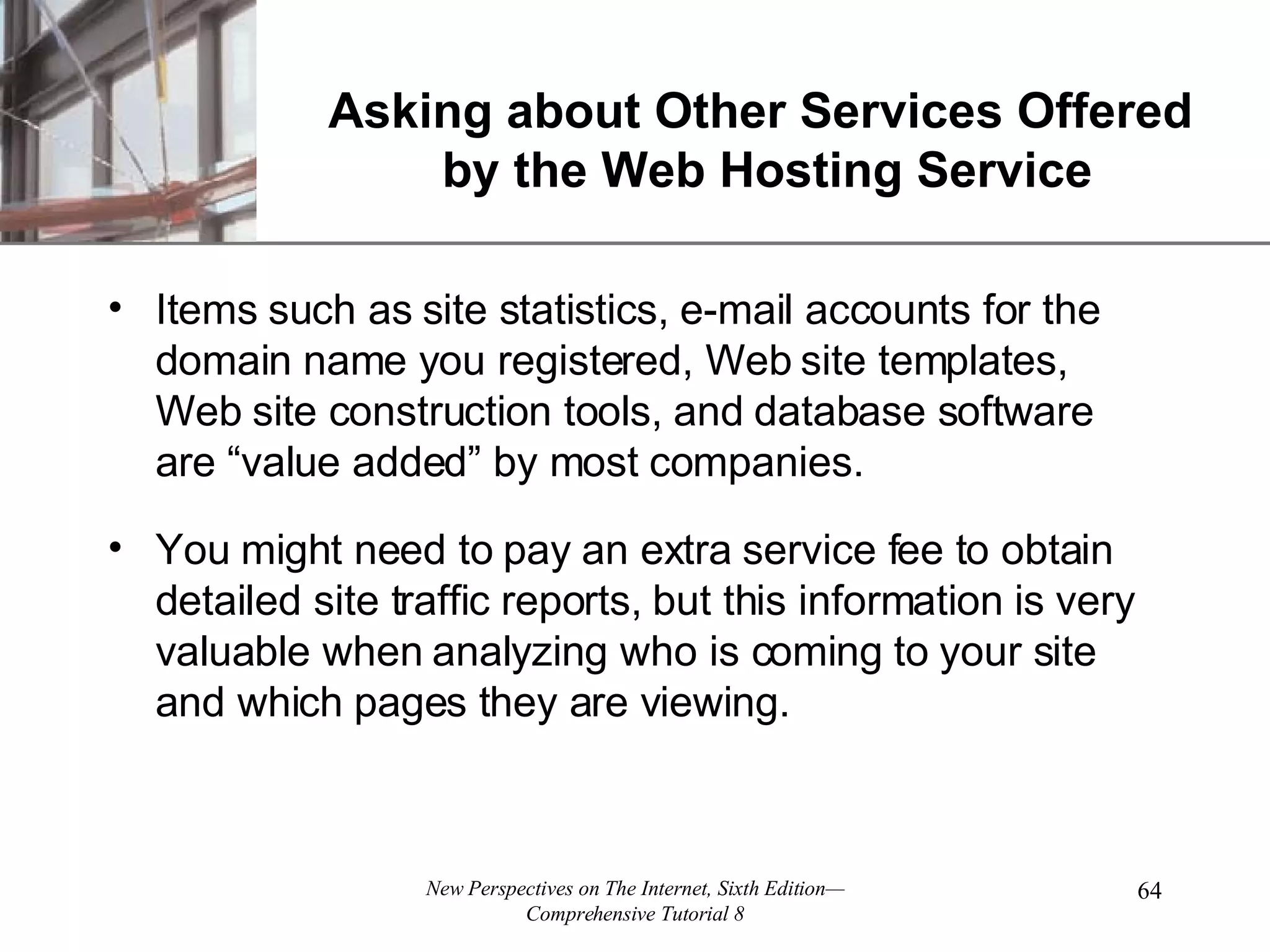Asking about Other Services Offered by the Web Hosting Service Items such as site statistics, e-mail accounts for the domain name you registered, Web site templates, Web site construction tools, and database software are “value added” by most companies. You might need to pay an extra service fee to obtain detailed site traffic reports, but this information is very valuable when analyzing who is coming to your site and which pages they are viewing. 