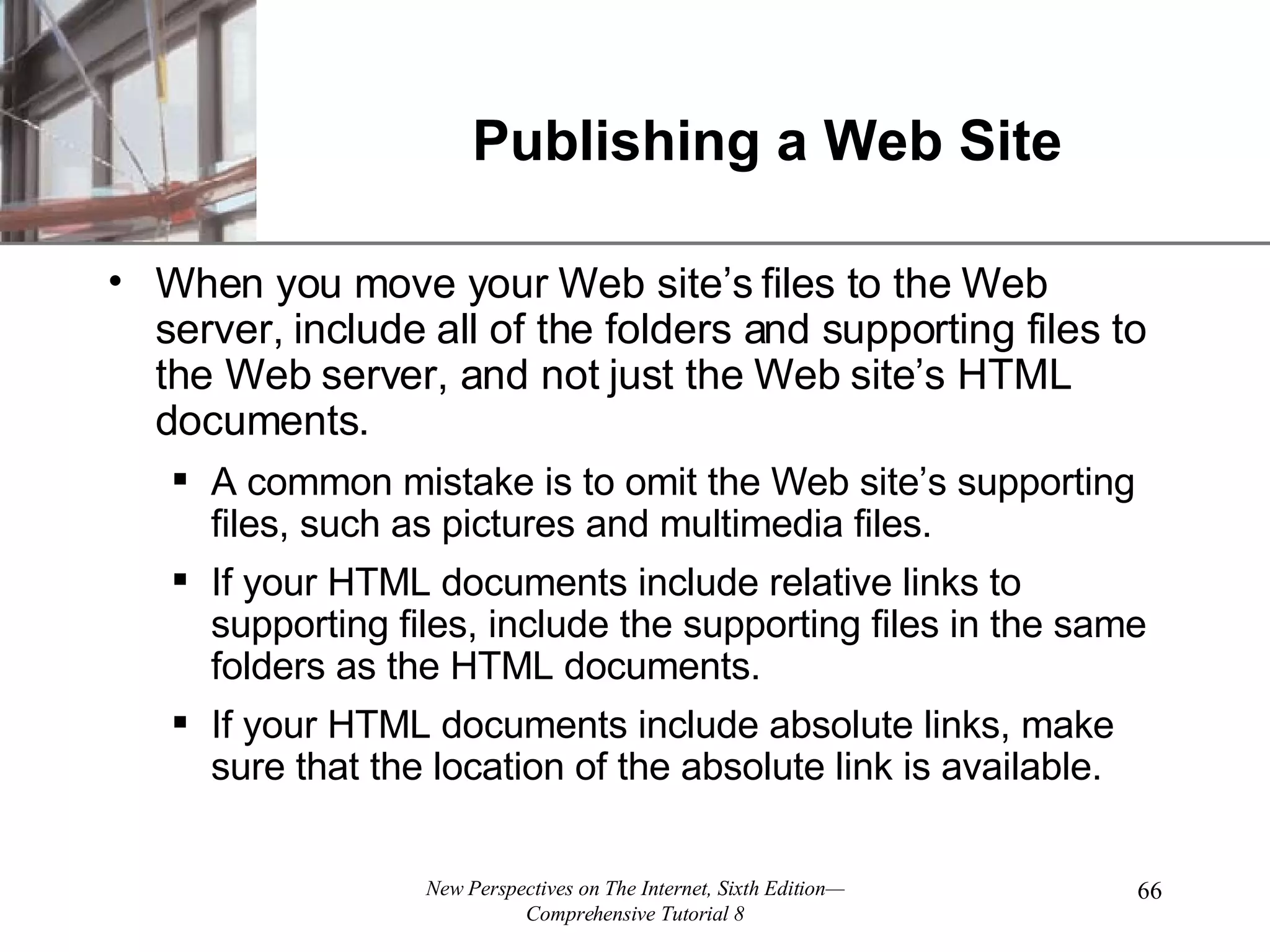 Publishing a Web Site When you move your Web site’s files to the Web server, include all of the folders and supporting files to the Web server, and not just the Web site’s HTML documents. A common mistake is to omit the Web site’s supporting files, such as pictures and multimedia files. If your HTML documents include relative links to supporting files, include the supporting files in the same folders as the HTML documents. If your HTML documents include absolute links, make sure that the location of the absolute link is available. 