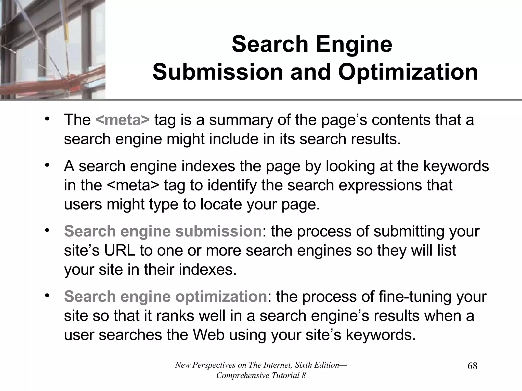 Search Engine Submission and Optimization The <meta> tag is a summary of the page’s contents that a search engine might include in its search results. A search engine indexes the page by looking at the keywords in the <meta> tag to identify the search expressions that users might type to locate your page. Search engine submission : the process of submitting your site’s URL to one or more search engines so they will list your site in their indexes. Search engine optimization : the process of fine-tuning your site so that it ranks well in a search engine’s results when a user searches the Web using your site’s keywords. 