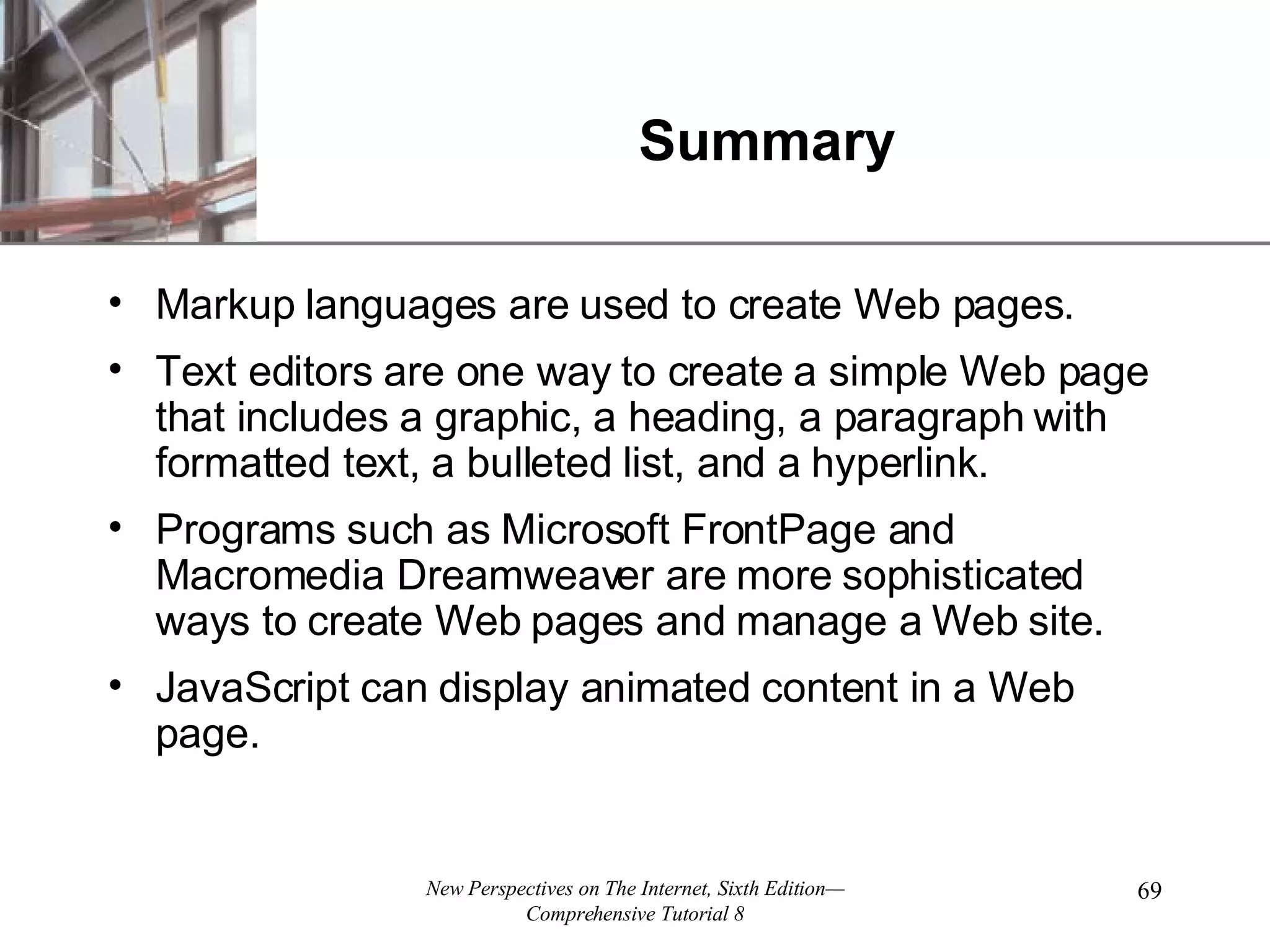 Summary Markup languages are used to create Web pages. Text editors are one way to create a simple Web page that includes a graphic, a heading, a paragraph with formatted text, a bulleted list, and a hyperlink. Programs such as Microsoft FrontPage and Macromedia Dreamweaver are more sophisticated ways to create Web pages and manage a Web site. JavaScript can display animated content in a Web page. 