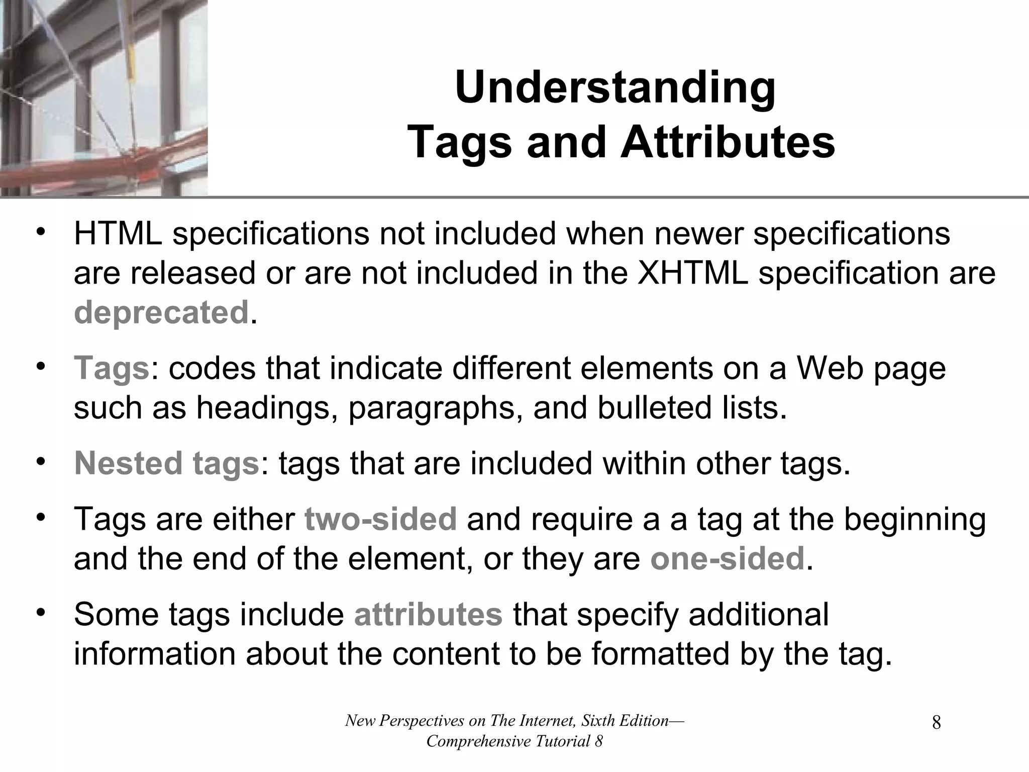 Understanding Tags and Attributes HTML specifications not included when newer specifications are released or are not included in the XHTML specification are deprecated . Tags : codes that indicate different elements on a Web page such as headings, paragraphs, and bulleted lists. Nested tags : tags that are included within other tags. Tags are either two-sided and require a a tag at the beginning and the end of the element, or they are one-sided . Some tags include attributes that specify additional information about the content to be formatted by the tag. 
