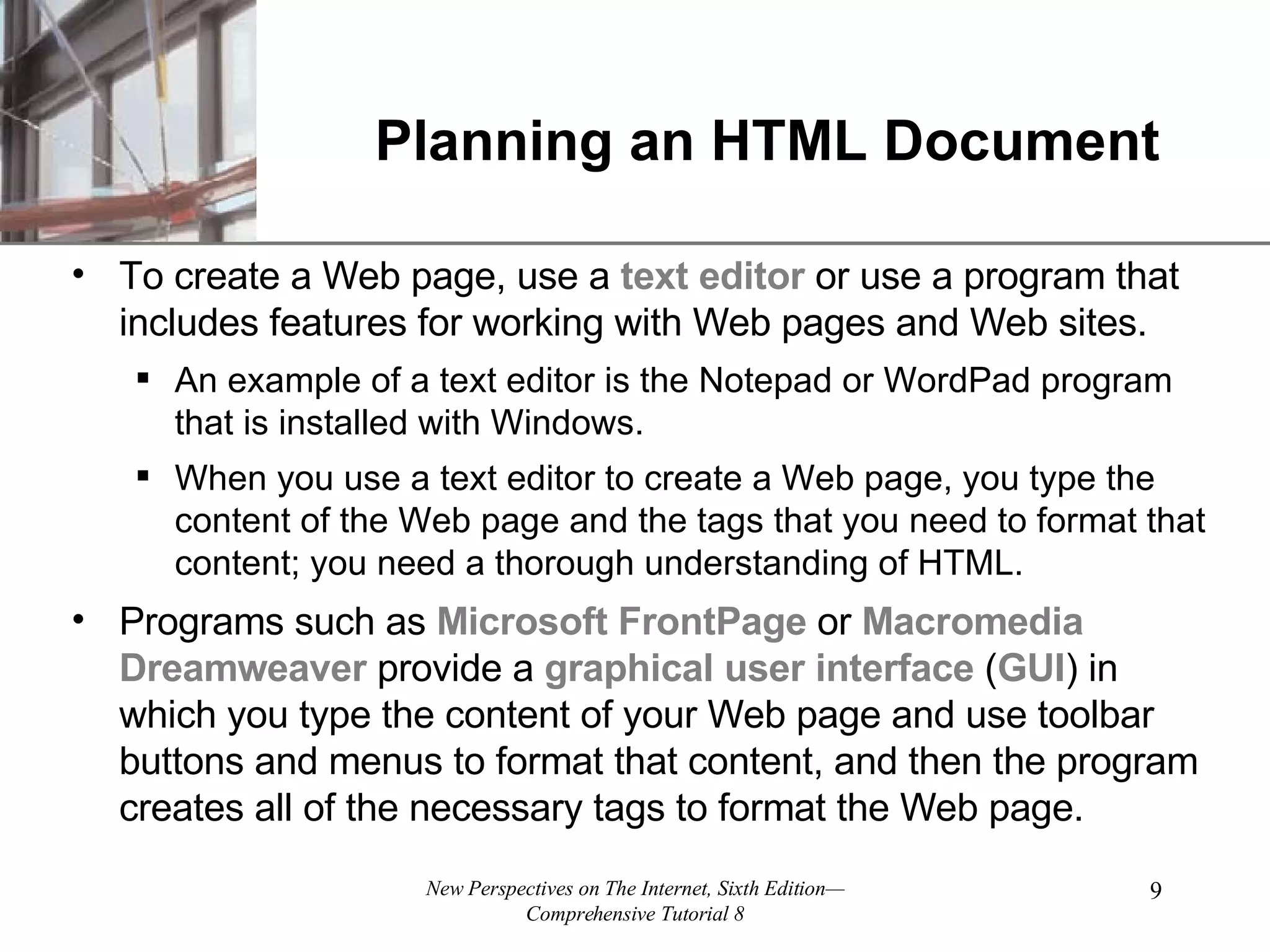 Planning an HTML Document To create a Web page, use a text editor or use a program that includes features for working with Web pages and Web sites. An example of a text editor is the Notepad or WordPad program that is installed with Windows. When you use a text editor to create a Web page, you type the content of the Web page and the tags that you need to format that content; you need a thorough understanding of HTML. Programs such as Microsoft FrontPage or Macromedia Dreamweaver provide a graphical user interface ( GUI ) in which you type the content of your Web page and use toolbar buttons and menus to format that content, and then the program creates all of the necessary tags to format the Web page. 