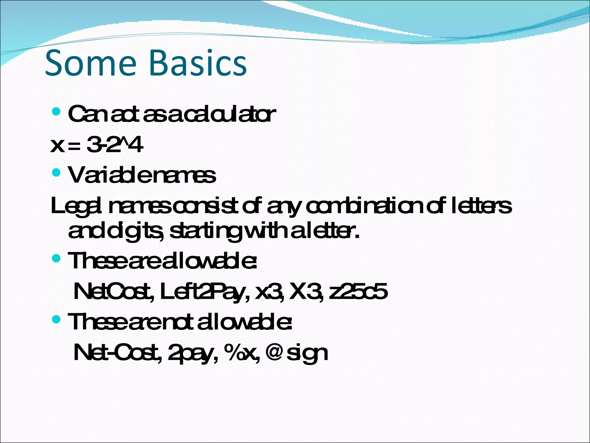 Some Basics Can act as a calculator x = 3-2^4 Variable names Legal names consist of any combination of letters  and digits, starting with a letter.  These are allowable: NetCost, Left2Pay, x3, X3, z25c5 These are not allowable: Net-Cost, 2pay, %x, @sign 