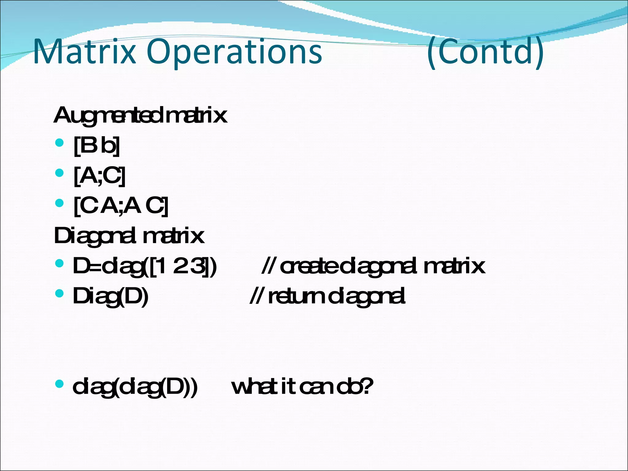Matrix Operations   (Contd) Augmented matrix [B b] [A;C] [C A;A C] Diagonal matrix D=diag([1 2 3])  // create diagonal matrix Diag(D)  // return diagonal diag(diag(D))  what it can do? 