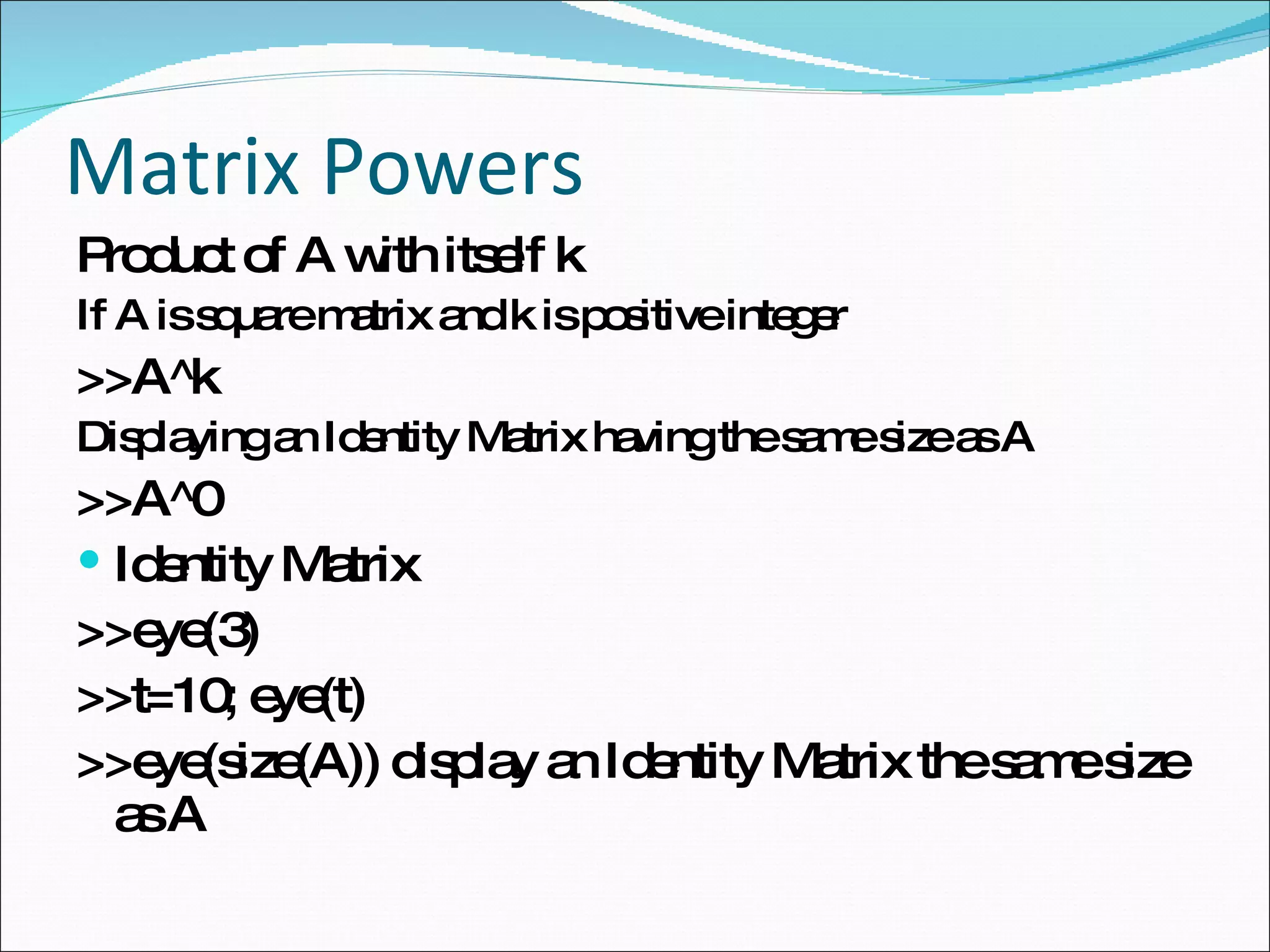 Matrix Powers Product of A with itself k If A is square matrix and k is positive integer >>A^k Displaying an Identity Matrix having the same size as A >>A^0 Identity Matrix >>eye(3) >>t=10; eye(t) >>eye(size(A)) display an Identity Matrix the same size as A 