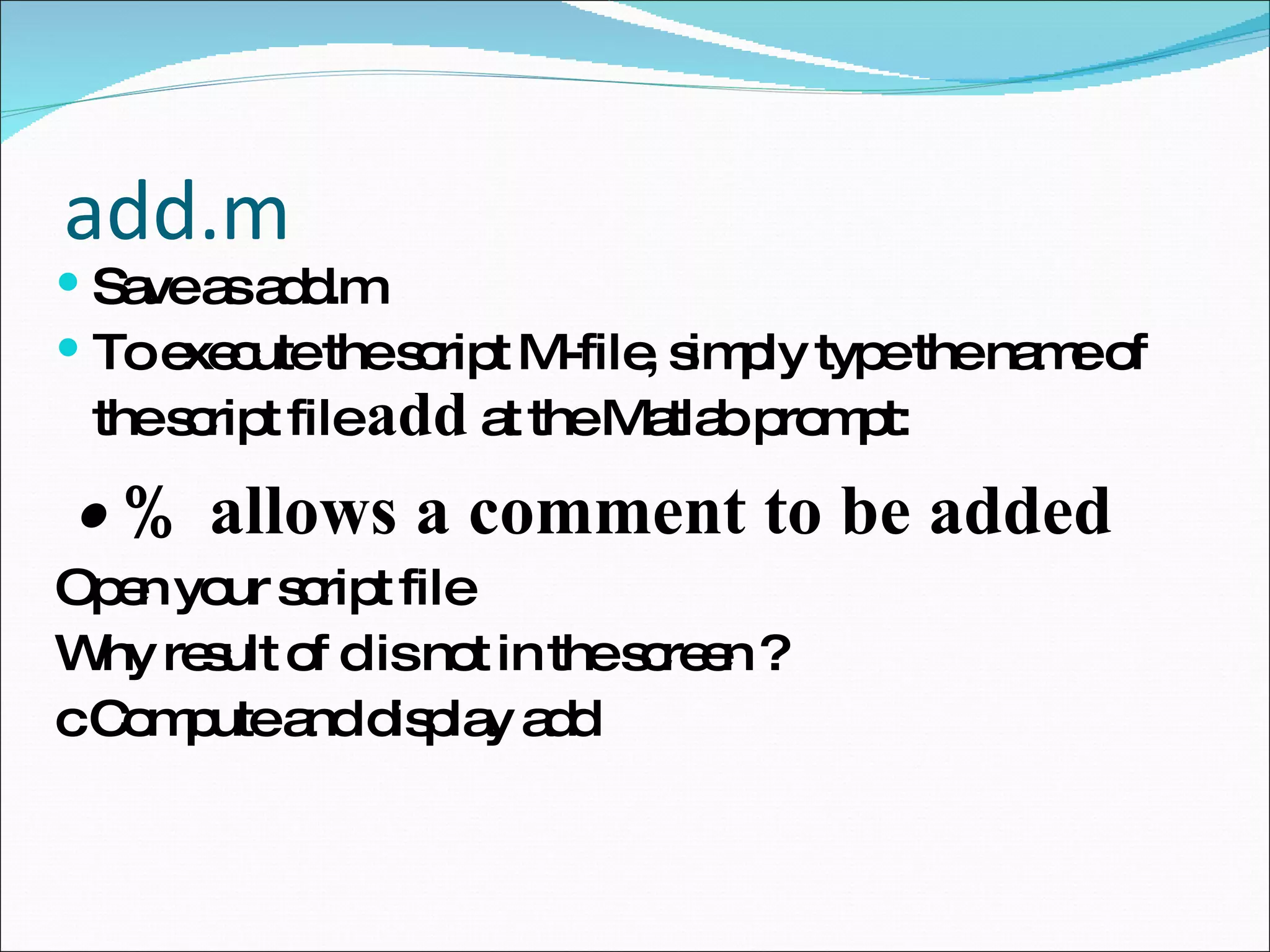add.m Save as add.m To execute the script M-file, simply type the name of the script file  add  at the Matlab prompt: •  % allows a comment to be added Open your script file  Why result of d is not in the screen ? c Compute and display add 