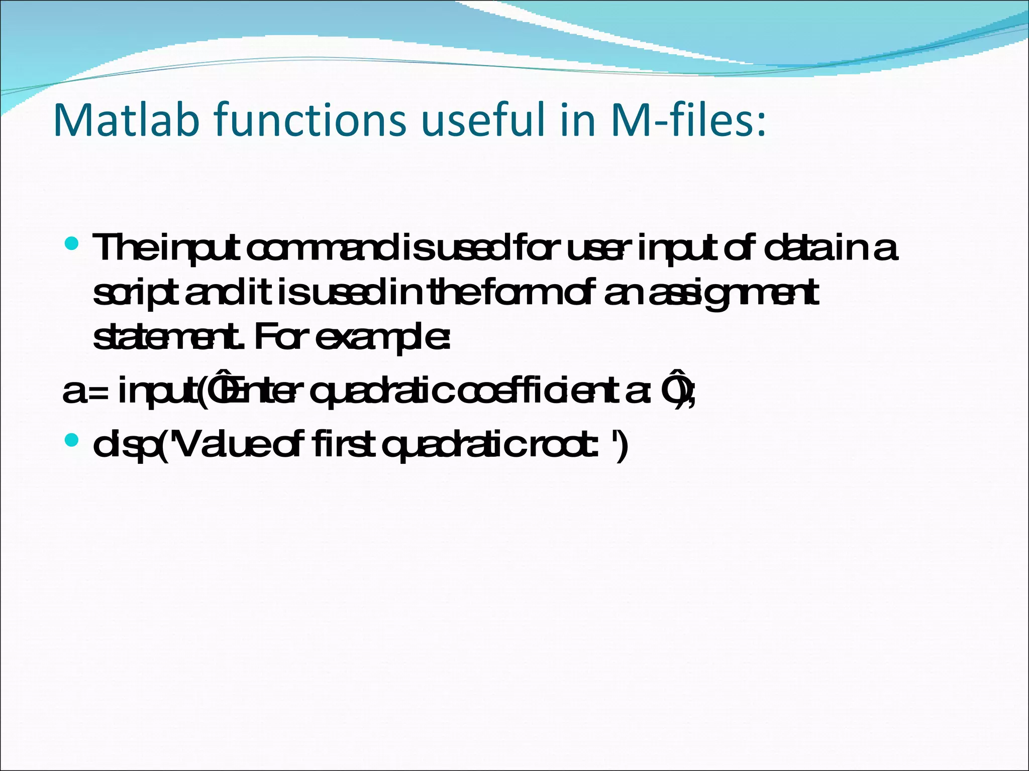 Matlab functions useful in M-files: The input command is used for user input of data in a script and it is used in the form of an assignment statement. For example: a = input(‘Enter quadratic coefficient a: ‘); disp('Value of first quadratic root: ') 