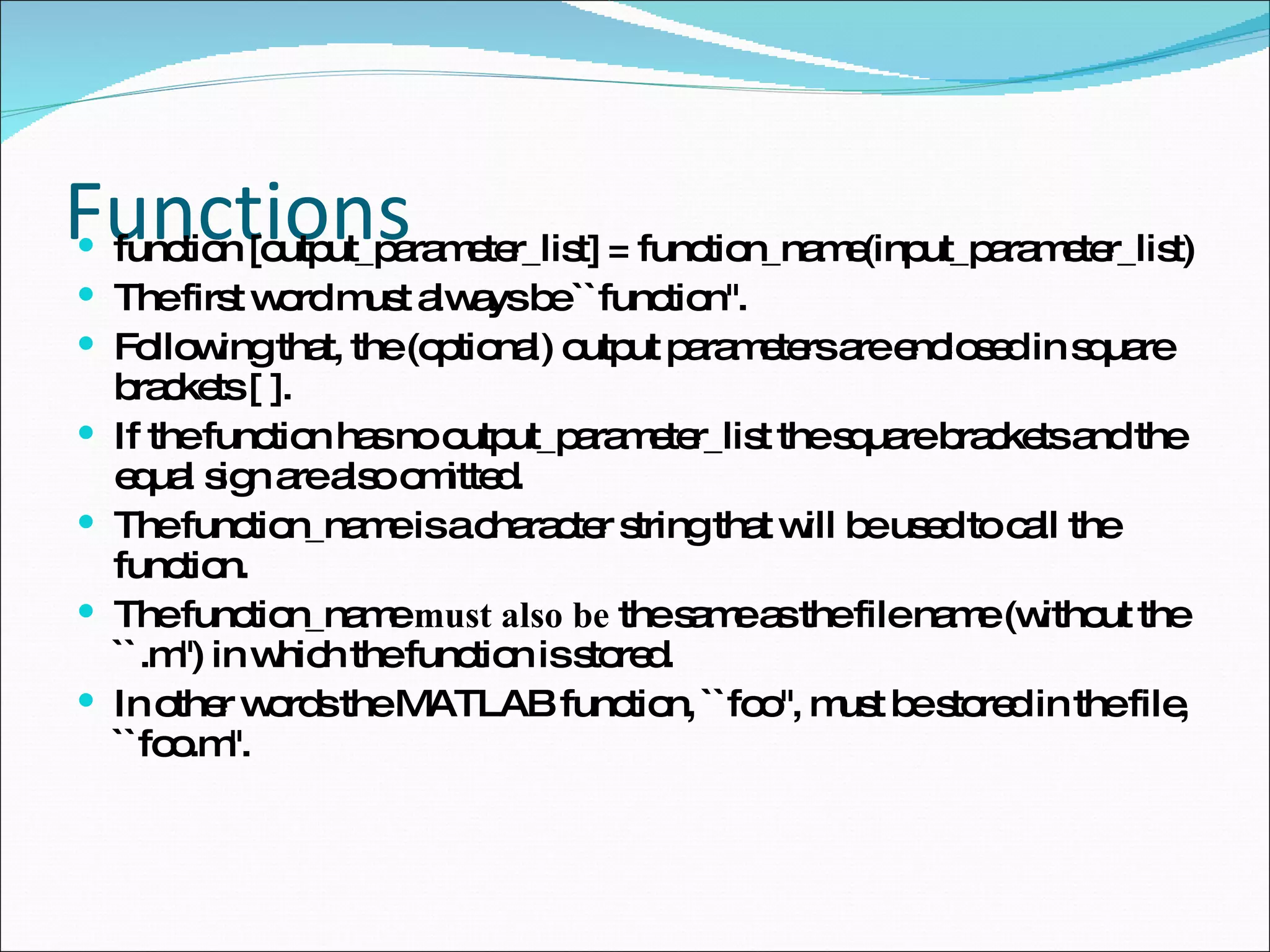 Functions function [output_parameter_list] = function_name(input_parameter_list)  The first word must always be ``function''. Following that, the (optional) output parameters are enclosed in square brackets [ ].  If the function has no output_parameter_list the square brackets and the equal sign are also omitted. The function_name is a character string that will be used to call the function.  The function_name  must also be  the same as the file name (without the ``.m'') in which the function is stored.  In other words the MATLAB function, ``foo'', must be stored in the file, ``foo.m''. 