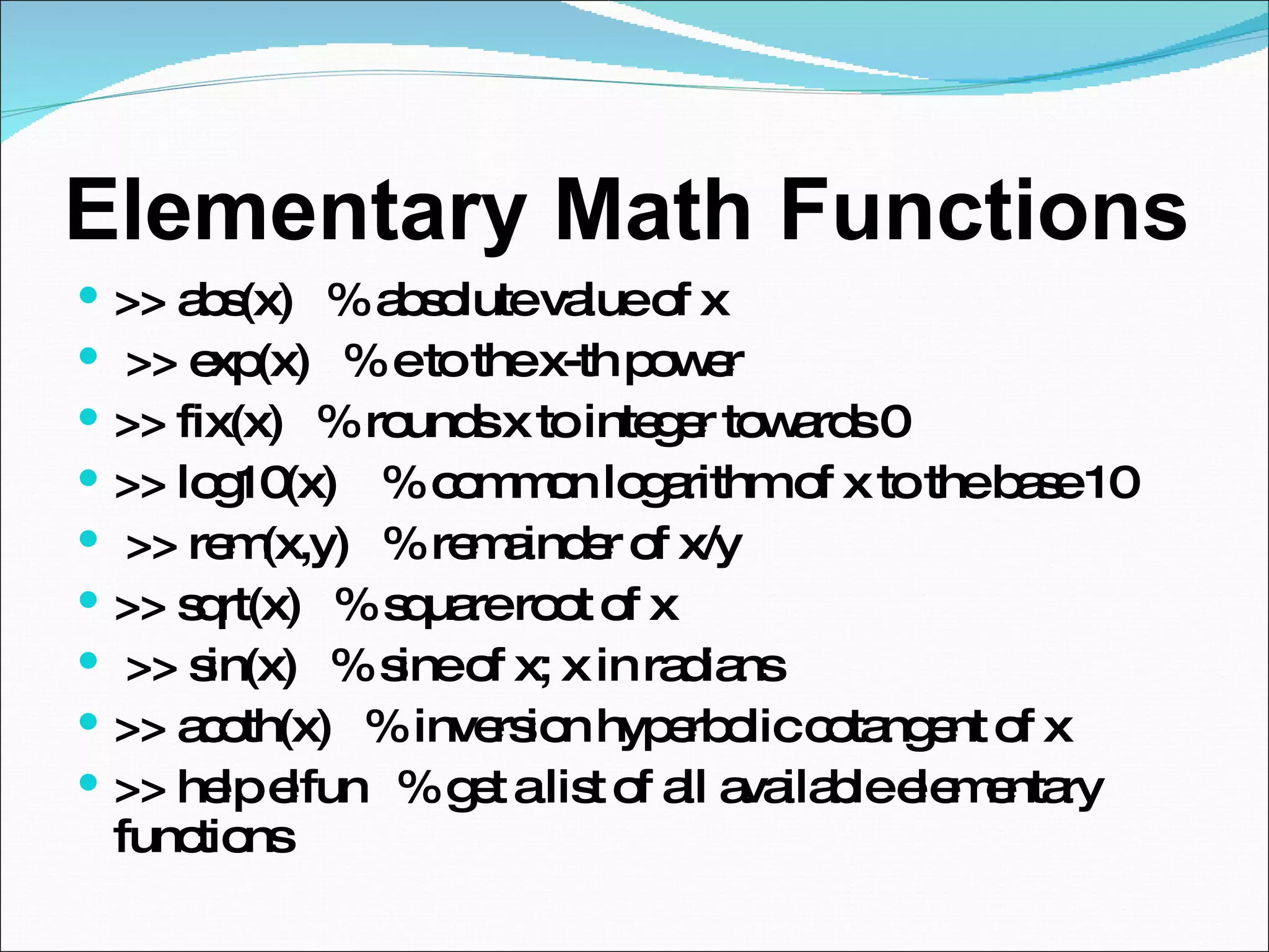 Elementary Math Functions  >> abs(x)  % absolute value of x >> exp(x)  % e to the x-th power  >> fix(x)  % rounds x to integer towards 0  >> log10(x)  % common logarithm of x to the base 10 >> rem(x,y)  % remainder of x/y  >> sqrt(x)  % square root of x >> sin(x)  % sine of x; x in radians  >> acoth(x)  % inversion hyperbolic cotangent of x  >> help elfun  % get a list of all available elementary functions 