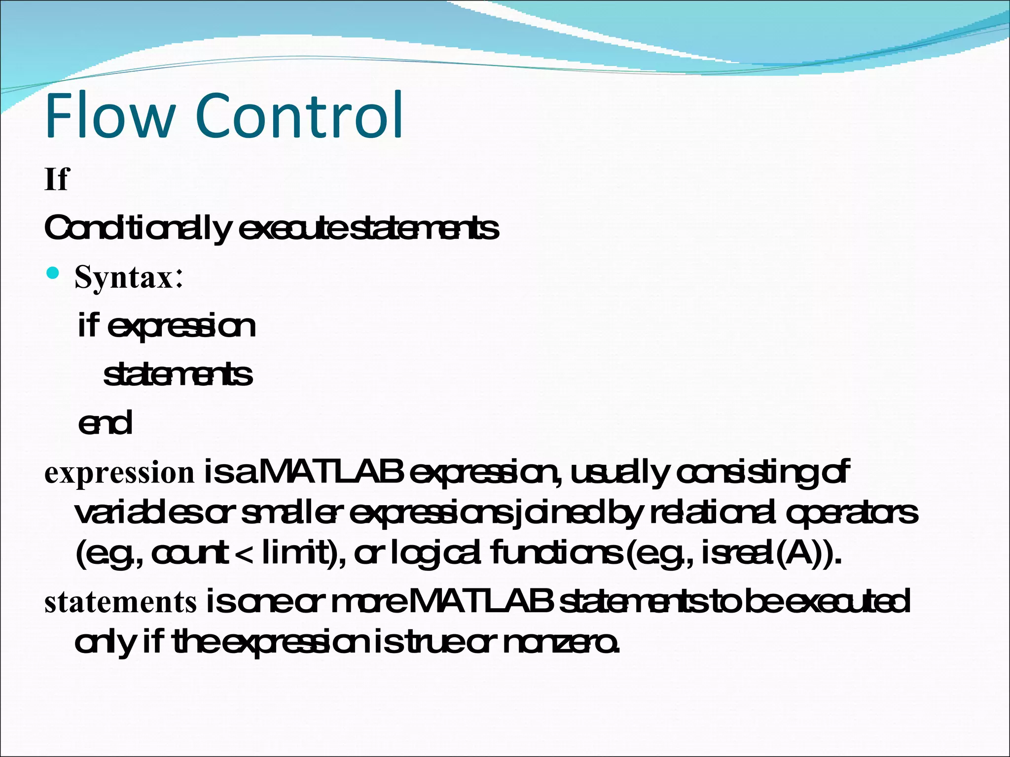Flow Control If Conditionally execute statements Syntax: if expression statements end expression  is a MATLAB expression, usually consisting of variables or smaller expressions joined by relational operators (e.g., count < limit), or logical functions (e.g., isreal(A)). statements  is one or more MATLAB statements to be executed only if the expression is true or nonzero. 