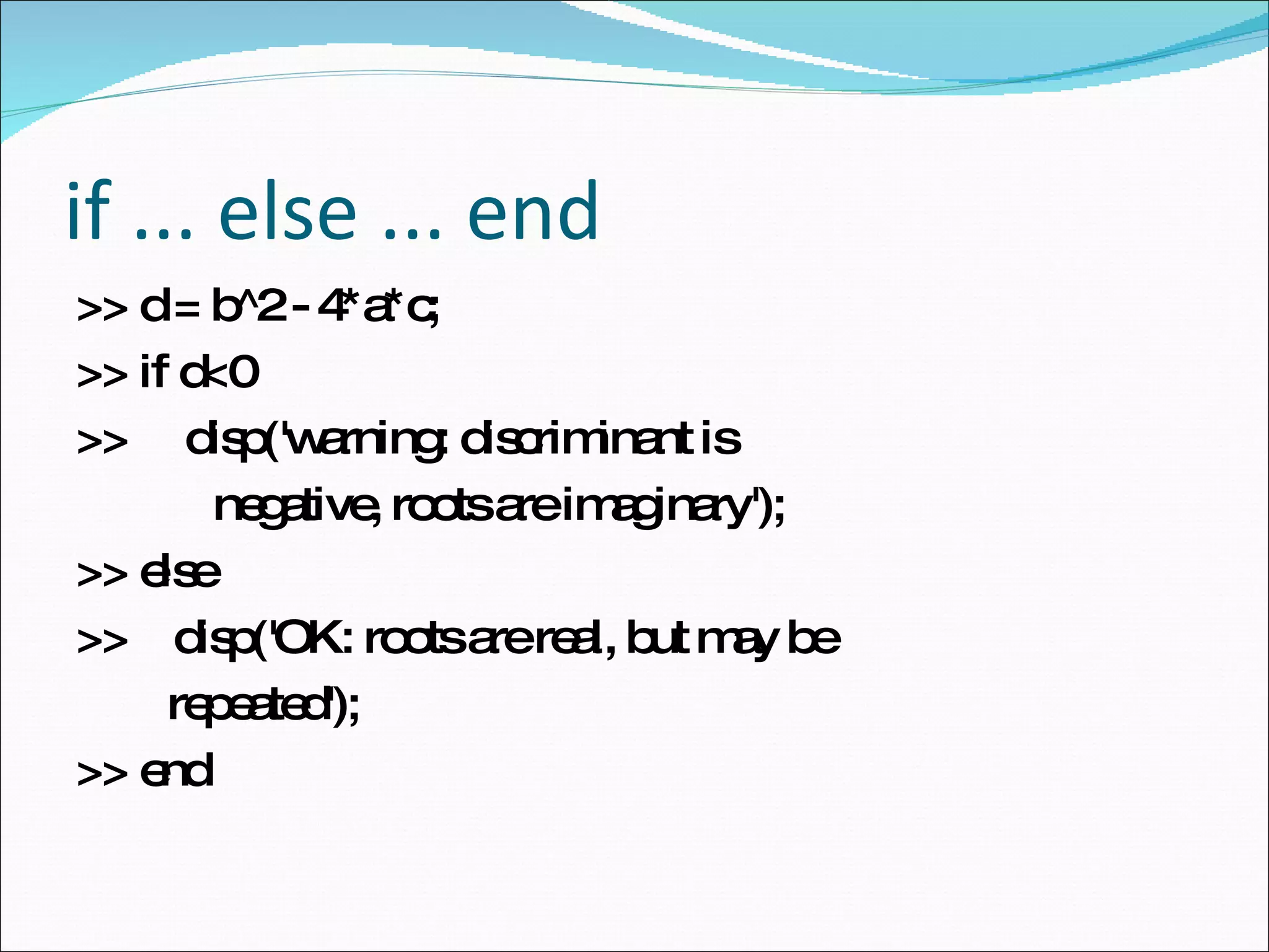 if ... else ... end >> d = b^2 - 4*a*c;  >> if d<0  >>  disp('warning: discriminant is  negative, roots are imaginary'); >> else  >>  disp('OK: roots are real, but may be repeated');  >> end  