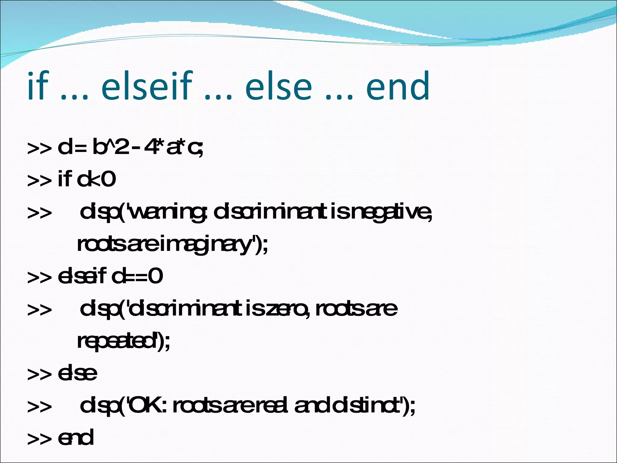 if ... elseif ... else ... end >> d = b^2 - 4*a*c; >> if d<0  >>  disp('warning: discriminant is negative, roots are imaginary');  >> elseif d==0  >>  disp('discriminant is zero, roots are repeated');  >> else  >>  disp('OK: roots are real and distinct');  >> end  