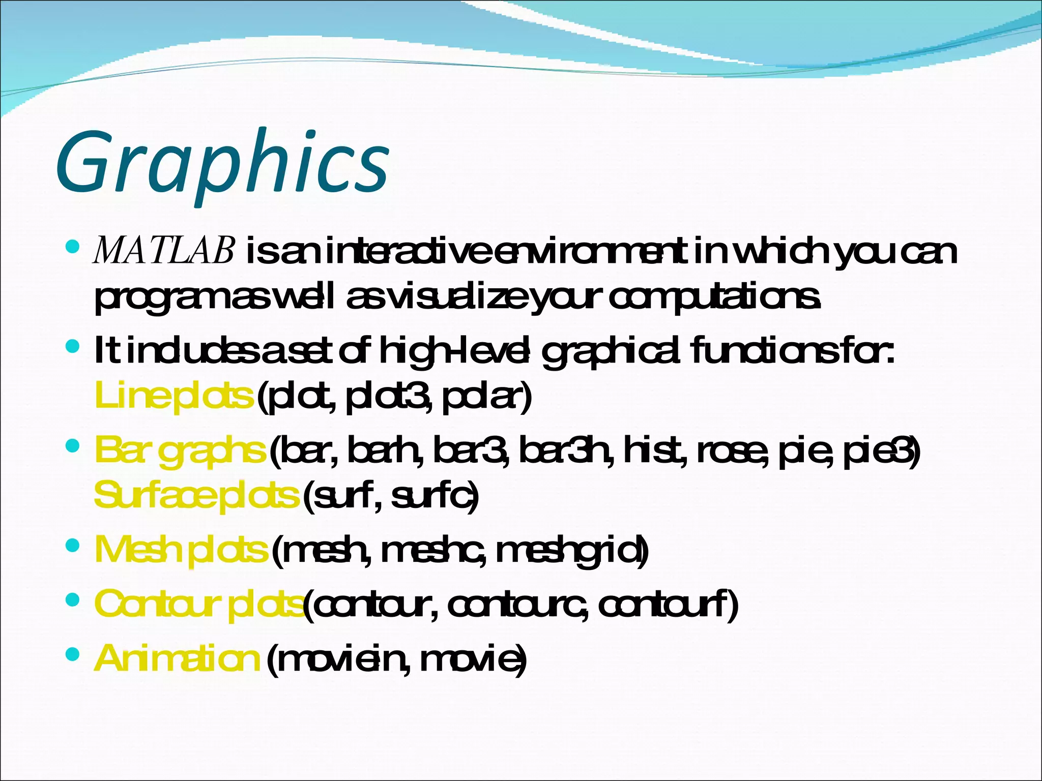 Graphics   MATLAB  is an interactive environment in which you can program as well as visualize your computations.  It includes a set of high-level graphical functions for:  Line plots  (plot, plot3, polar)  Bar graphs  (bar, barh, bar3, bar3h, hist, rose, pie, pie3)  Surface plots  (surf, surfc)  Mesh plots  (mesh, meshc, meshgrid)  Contour plots (contour, contourc, contourf)  Animation  (moviein, movie)  