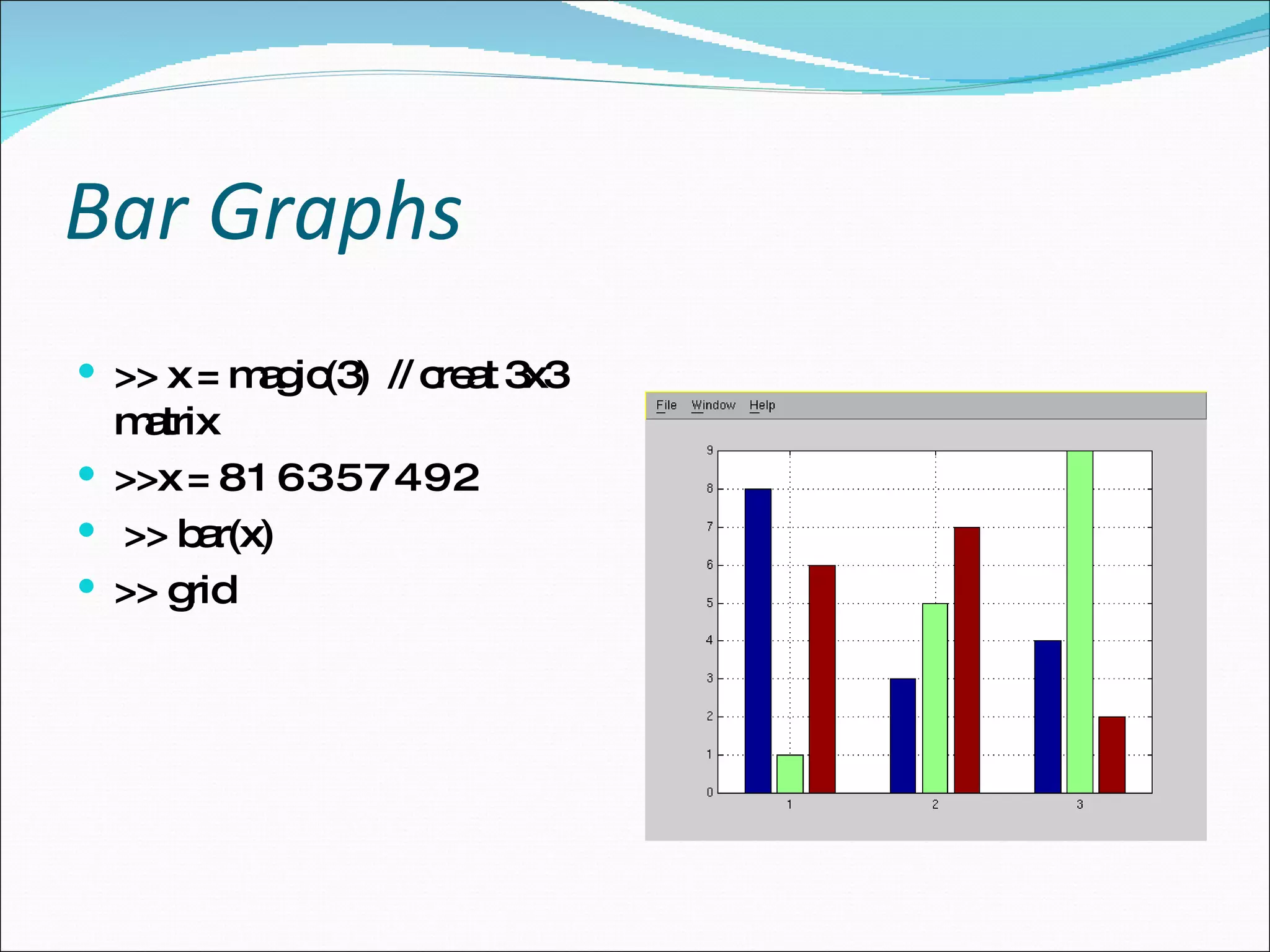 Bar Graphs >> x = magic(3)  // creat 3x3 matrix >>x = 8 1 6 3 5 7 4 9 2 >> bar(x)  >> grid 