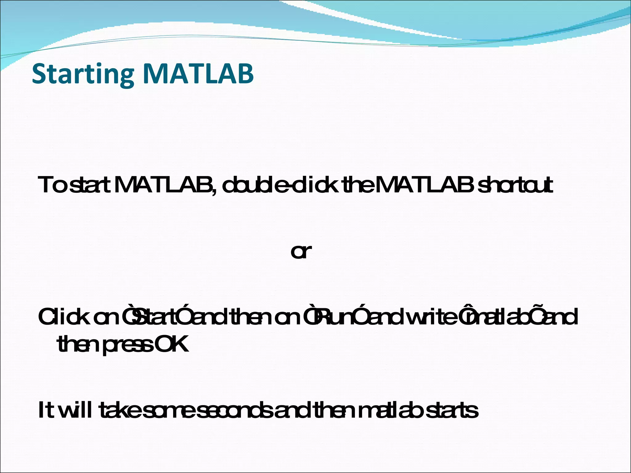 Starting MATLAB To start MATLAB, double-click the MATLAB shortcut or Click on “Start” and then on “Run” and write ‘matlab’ and then press OK It will take some seconds and then matlab starts 