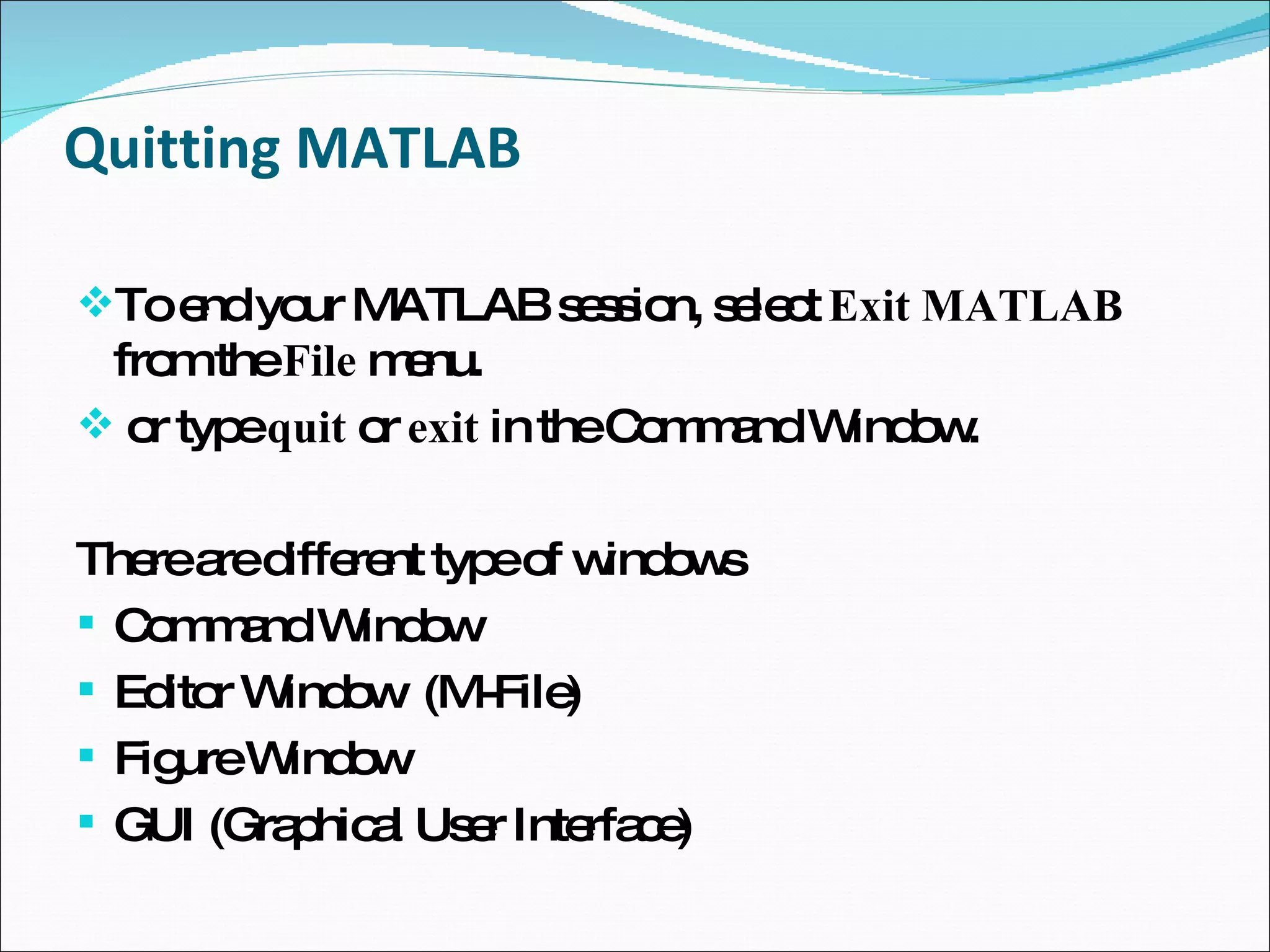 Quitting MATLAB To end your MATLAB session, select  Exit MATLAB  from the  File  menu. or type  quit  or  exit  in the Command Window. There are different type of windows Command Window Editor Window  (M-File) Figure Window GUI (Graphical User Interface) 
