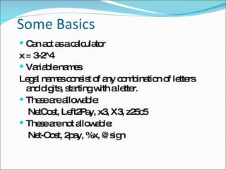 Some Basics Can act as a calculator x = 3-2^4 Variable names Legal names consist of any combination of letters  and digits, starting with a letter.  These are allowable: NetCost, Left2Pay, x3, X3, z25c5 These are not allowable: Net-Cost, 2pay, %x, @sign 