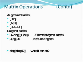 Matrix Operations   (Contd) Augmented matrix [B b] [A;C] [C A;A C] Diagonal matrix D=diag([1 2 3])  // create diagonal matrix Diag(D)  // return diagonal diag(diag(D))  what it can do? 