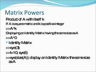 Matrix Powers Product of A with itself k If A is square matrix and k is positive integer >>A^k Displaying an Identity Matrix having the same size as A >>A^0 Identity Matrix >>eye(3) >>t=10; eye(t) >>eye(size(A)) display an Identity Matrix the same size as A 