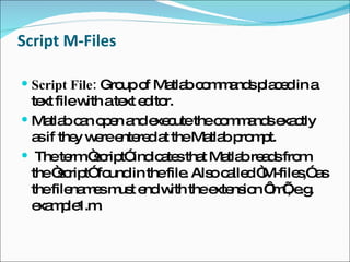 Script M-Files Script File:  Group of Matlab commands placed in a text file with a text editor.  Matlab can open and execute the commands exactly as if they were entered at the Matlab prompt. The term “script” indicates that Matlab reads from the “script” found in the file. Also called “M-files,” as the filenames must end with the extension ‘.m’, e.g. example1.m. 