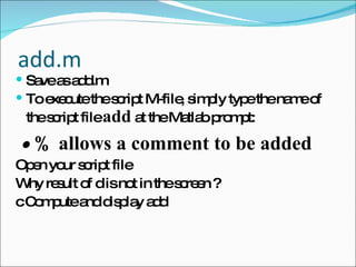 add.m Save as add.m To execute the script M-file, simply type the name of the script file  add  at the Matlab prompt: •  % allows a comment to be added Open your script file  Why result of d is not in the screen ? c Compute and display add 
