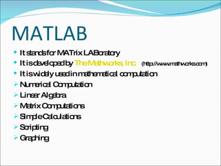 MATLAB It stands for MATrix LABoratory  It is developed by  The Mathworks, Inc .   (http://www.mathworks.com)  It is widely used in mathematical computation Numerical Computation Linear Algebra Matrix Computations Simple Calculations Scripting Graphing 