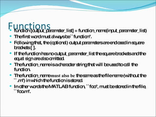 Functions function [output_parameter_list] = function_name(input_parameter_list)  The first word must always be ``function''. Following that, the (optional) output parameters are enclosed in square brackets [ ].  If the function has no output_parameter_list the square brackets and the equal sign are also omitted. The function_name is a character string that will be used to call the function.  The function_name  must also be  the same as the file name (without the ``.m'') in which the function is stored.  In other words the MATLAB function, ``foo'', must be stored in the file, ``foo.m''. 