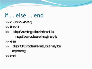 if ... else ... end >> d = b^2 - 4*a*c;  >> if d<0  >>  disp('warning: discriminant is  negative, roots are imaginary'); >> else  >>  disp('OK: roots are real, but may be repeated');  >> end  