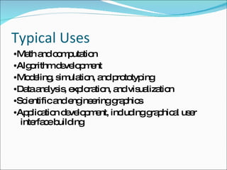 Typical Uses • Math and computation • Algorithm development • Modeling, simulation, and prototyping • Data analysis, exploration, and visualization • Scientific and engineering graphics • Application development, including graphical user interface building 