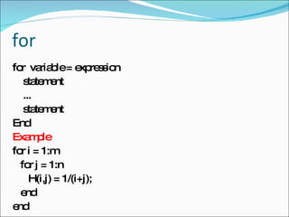 for for  variable = expression statement ... statement End Example for i = 1:m for j = 1:n H(i,j) = 1/(i+j); end end 
