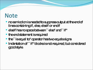 Note no semicolon is needed to suppress output at the end of lines containing if, else, elseif or endif  elseif has no space between ``else'' and ``if''  the end statement is required  the ``is equal to'' operator has two equals signs  Indentation of ``if'' blocks is not required, but considered good style.  