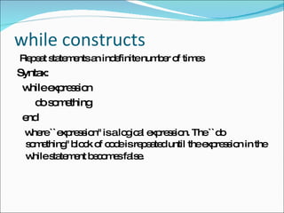 while constructs  Repeat statements an indefinite number of times Syntax: while expression do something end  where ``expression'' is a logical expression. The ``do something'' block of code is repeated until the expression in the while statement becomes false.   