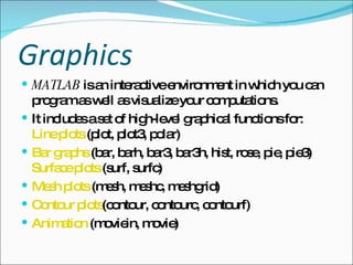 Graphics   MATLAB  is an interactive environment in which you can program as well as visualize your computations.  It includes a set of high-level graphical functions for:  Line plots  (plot, plot3, polar)  Bar graphs  (bar, barh, bar3, bar3h, hist, rose, pie, pie3)  Surface plots  (surf, surfc)  Mesh plots  (mesh, meshc, meshgrid)  Contour plots (contour, contourc, contourf)  Animation  (moviein, movie)  