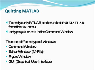 Quitting MATLAB To end your MATLAB session, select  Exit MATLAB  from the  File  menu. or type  quit  or  exit  in the Command Window. There are different type of windows Command Window Editor Window  (M-File) Figure Window GUI (Graphical User Interface) 