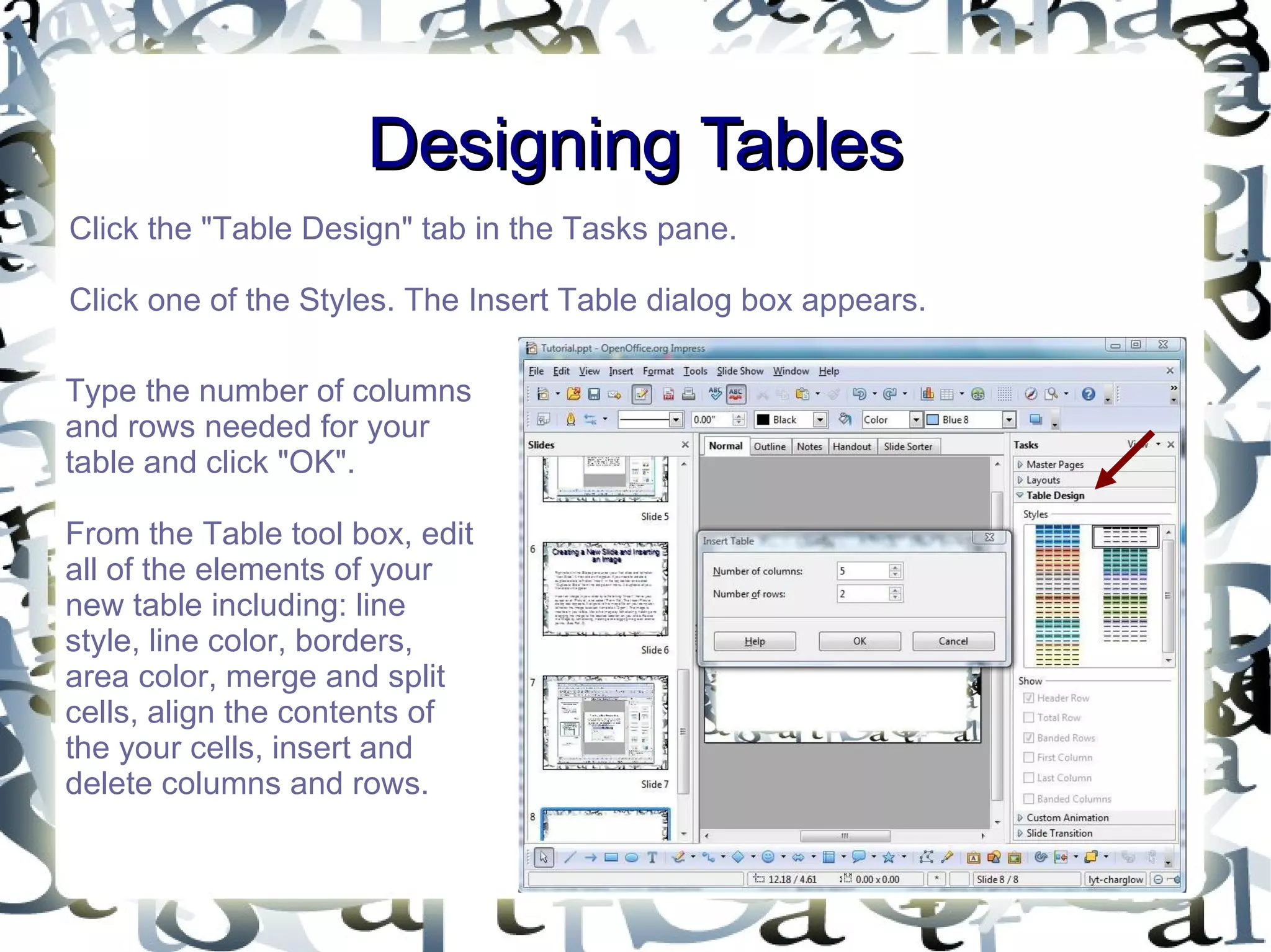 Designing Tables Click the &quot;Table Design&quot; tab in the Tasks pane.  Click one of the Styles. The Insert Table dialog box appears.  Type the number of columns and rows needed for your table and click &quot;OK&quot;. From the Table tool box, edit all of the elements of your new table including: line style, line color, borders, area color, merge and split cells, align the contents of the your cells, insert and delete columns and rows. 